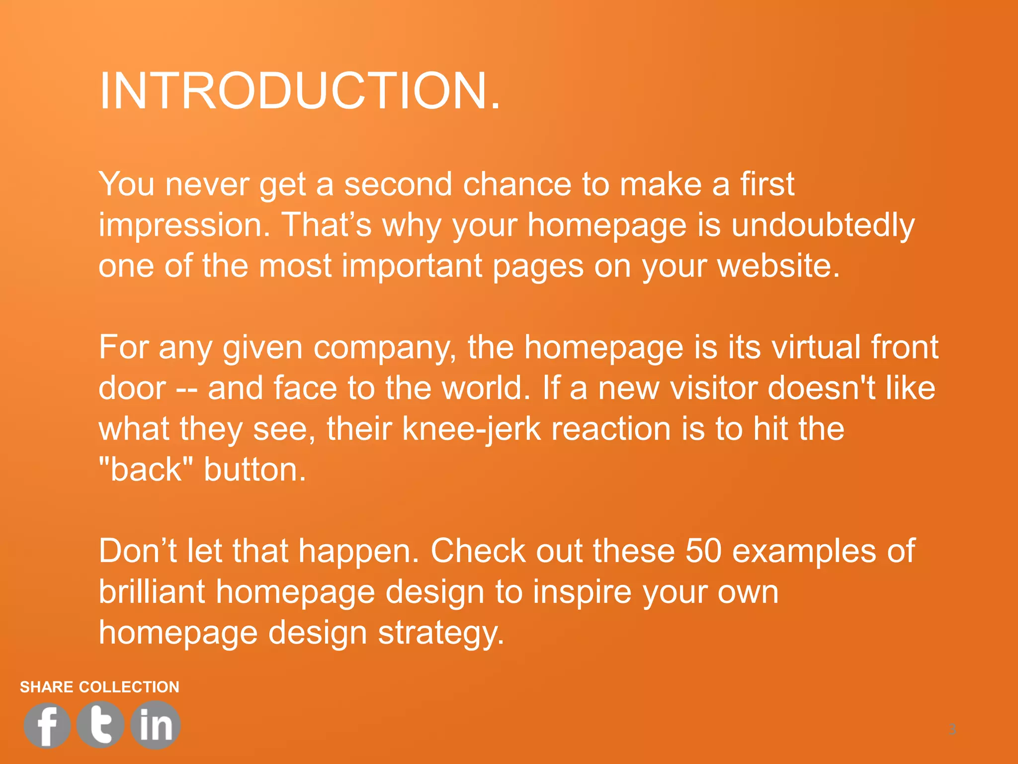 INTRODUCTION.
       You never get a second chance to make a first
       impression. That’s why your homepage is undoubtedly
       one of the most important pages on your website.

       For any given company, the homepage is its virtual front
       door -- and face to the world. If a new visitor doesn't like
       what they see, their knee-jerk reaction is to hit the
       "back" button.

       Don’t let that happen. Check out these 50 examples of
       brilliant homepage design to inspire your own
       homepage design strategy.
SHARE COLLECTION

                                                                      3
 