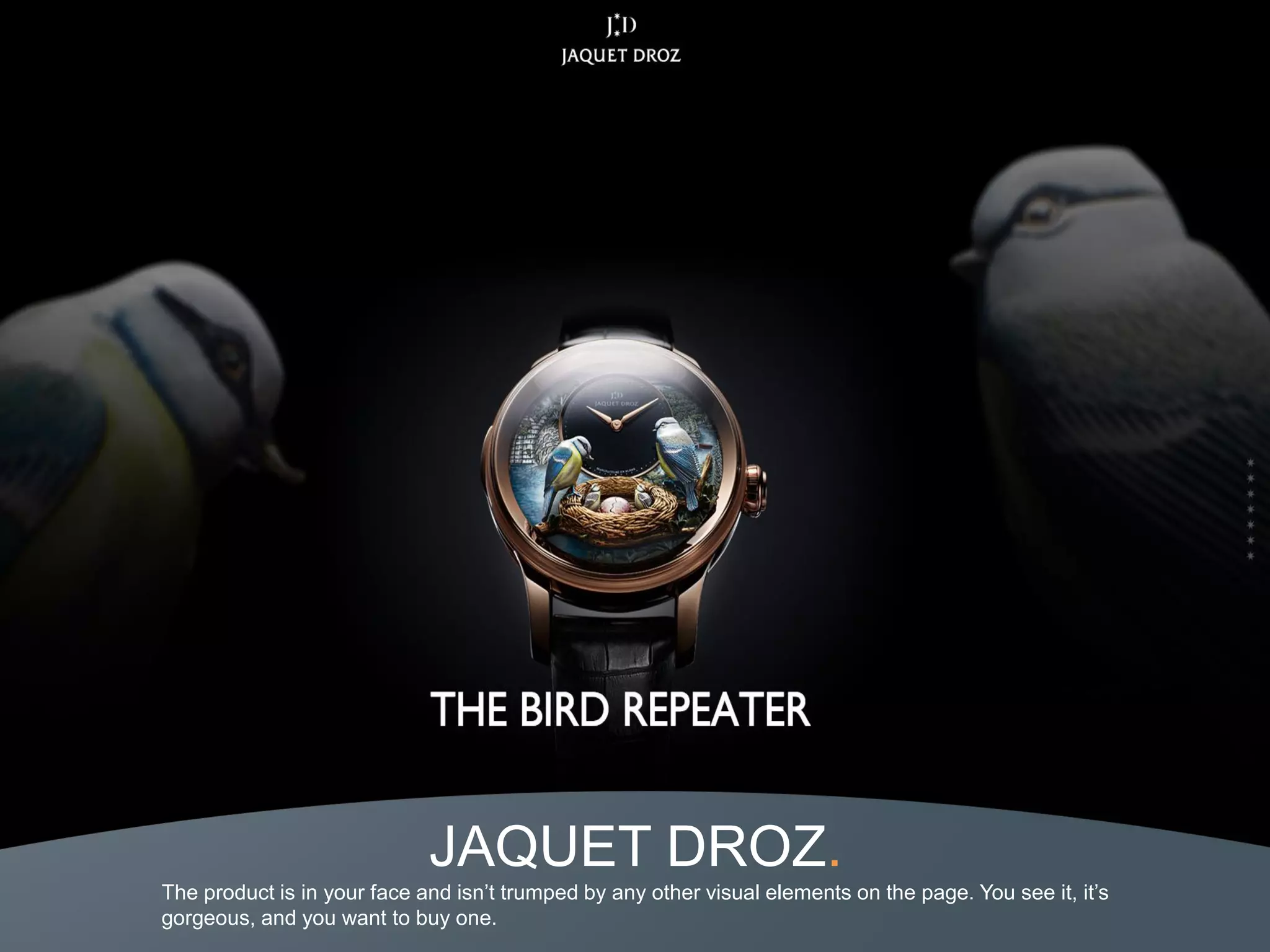 JAQUET DROZ.
The product is in your face and isn’t trumped by any other visual elements on the page. You see it, it’s
gorgeous, and you want to buy one.
 