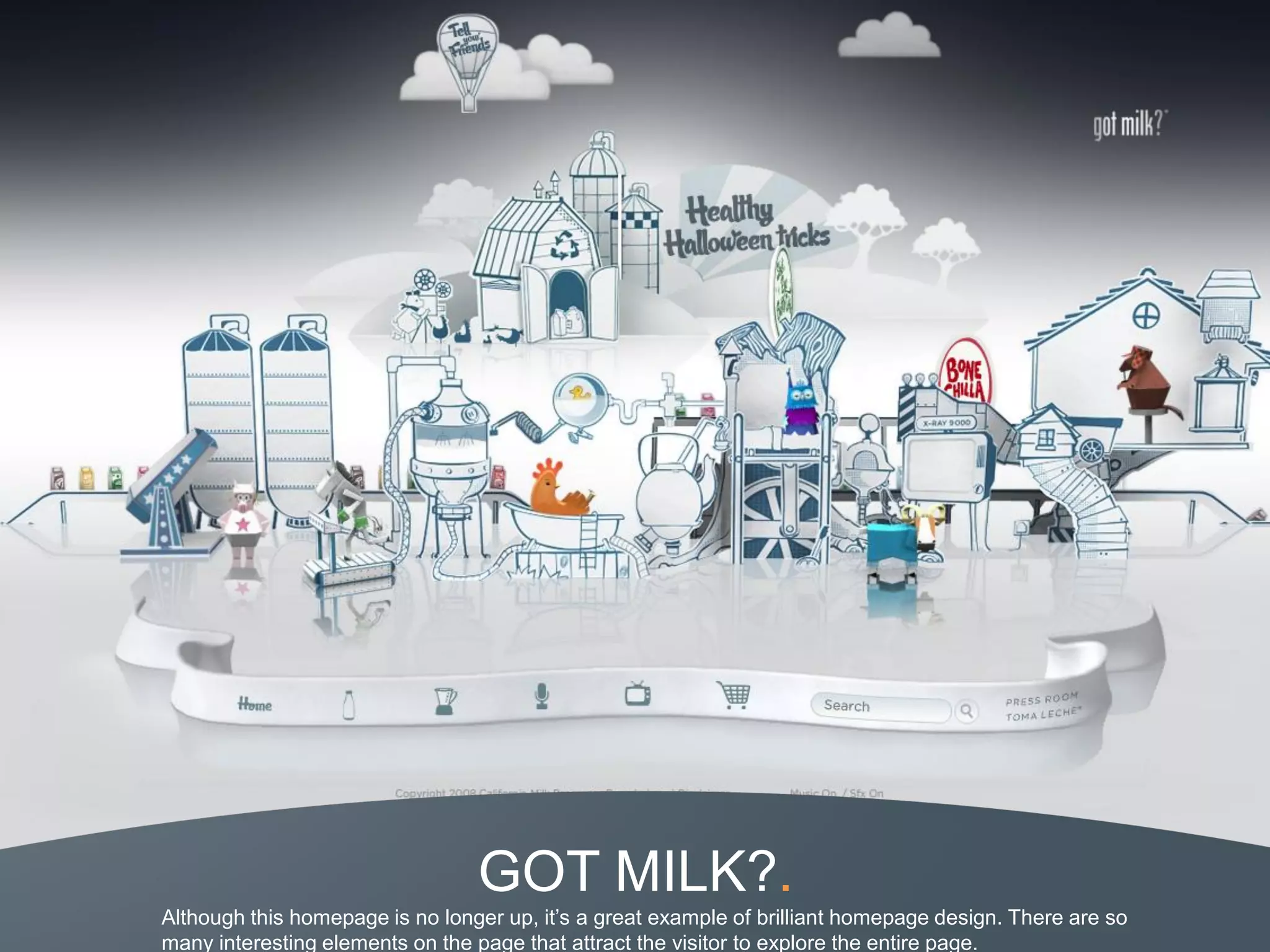 GOT MILK?.
Although this homepage is no longer up, it’s a great example of brilliant homepage design. There are so
many interesting elements on the page that attract the visitor to explore the entire page.
 