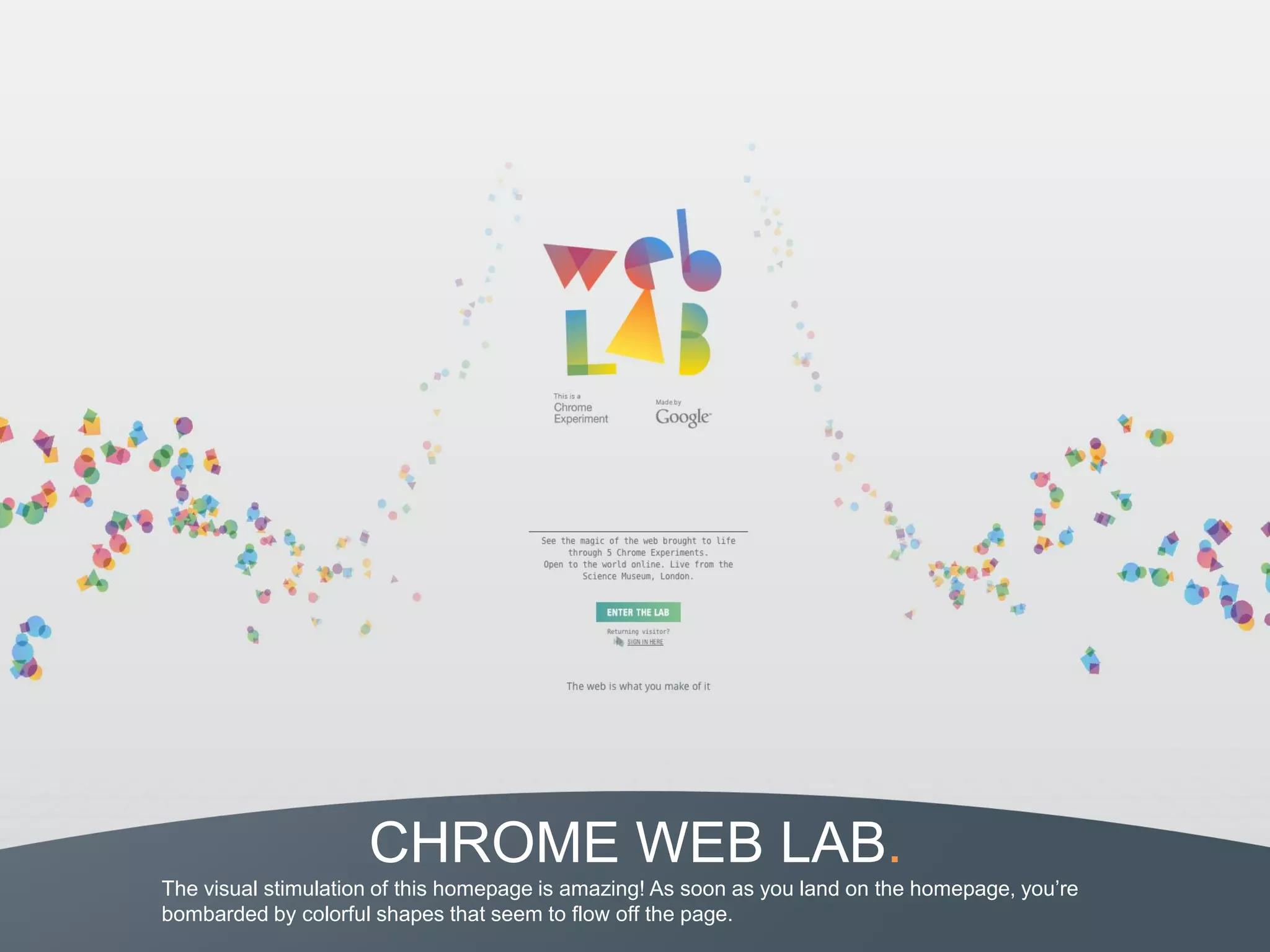 CHROME WEB LAB.
The visual stimulation of this homepage is amazing! As soon as you land on the homepage, you’re
bombarded by colorful shapes that seem to flow off the page.
 