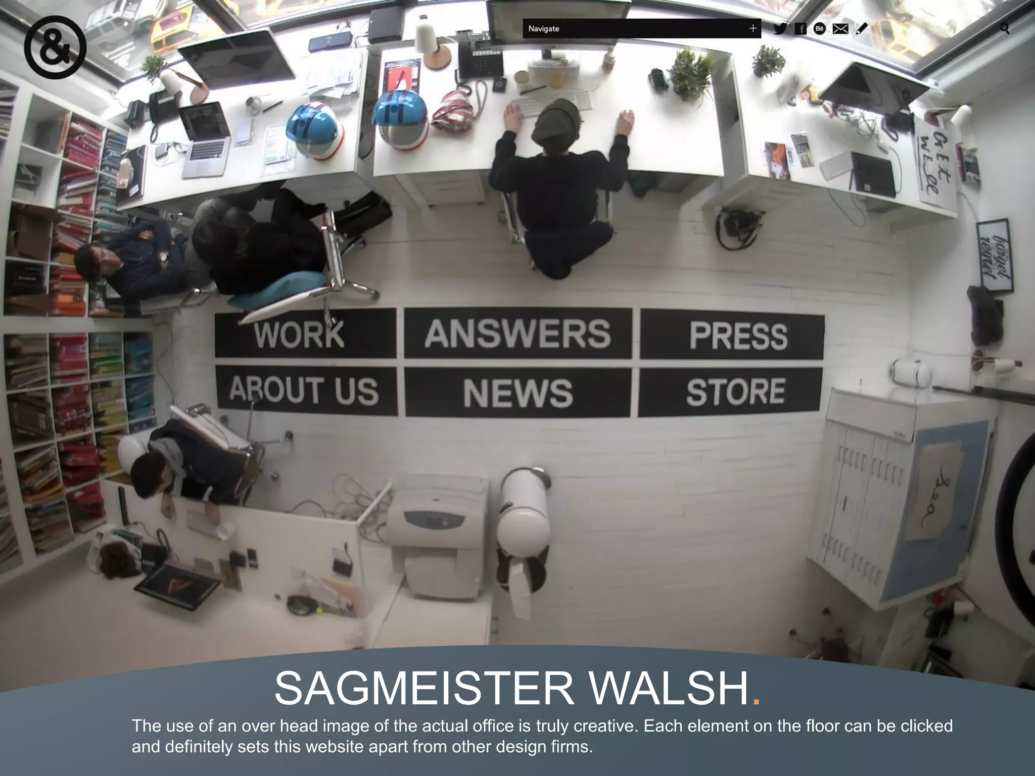 SAGMEISTER WALSH.
The use of an over head image of the actual office is truly creative. Each element on the floor can be clicked
and definitely sets this website apart from other design firms.
 