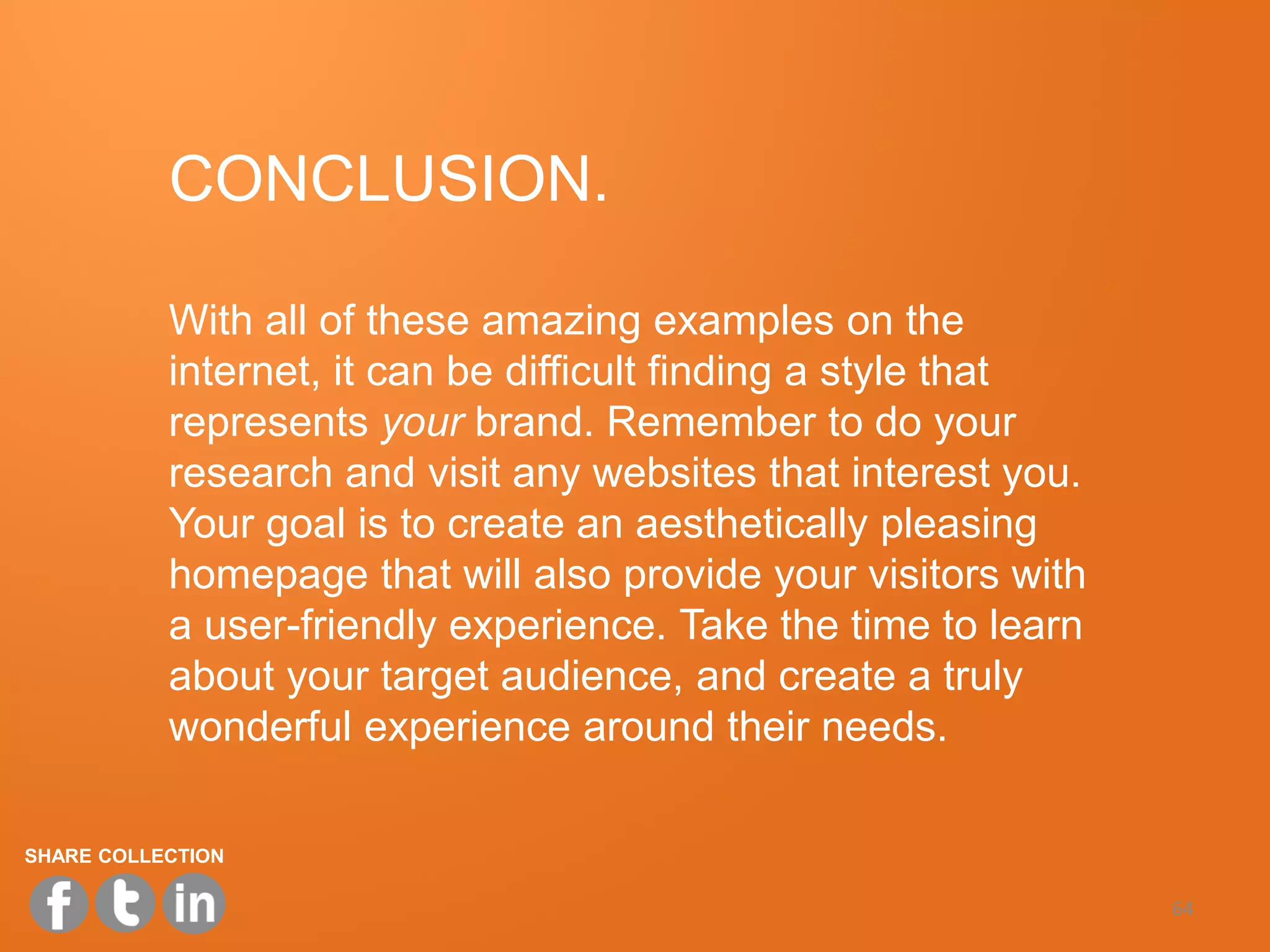 CONCLUSION.

           With all of these amazing examples on the
           internet, it can be difficult finding a style that
           represents your brand. Remember to do your
           research and visit any websites that interest you.
           Your goal is to create an aesthetically pleasing
           homepage that will also provide your visitors with
           a user-friendly experience. Take the time to learn
           about your target audience, and create a truly
           wonderful experience around their needs.

SHARE COLLECTION

                                                                64
 