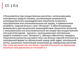 «Пользователи при осуществлении расчетов с использованием
электронных средств платежа, исключающих возможность
непосредственного взаимодействия покупателя (клиента) с
пользователем или уполномоченным им лицом, и применением
устройств, подключенных к сети "Интернет" и обеспечивающих
возможность дистанционного взаимодействия покупателя (клиента)
с пользователем или уполномоченным им лицом при осуществлении
этих расчетов (далее - расчеты с использованием электронных
средств платежа в сети "Интернет"), обязаны обеспечить передачу
покупателю (клиенту) кассового чека или бланка строгой отчетности в
электронной форме на абонентский номер либо адрес электронной
почты, указанные покупателем (клиентом) до совершения расчетов.
При этом кассовый чек или бланк строгой отчетности на бумажном
носителе пользователем не печатается.»
СТ. 1 П.5
 