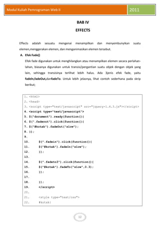 12
Modul Kuliah Pemrograman Web II 2011
BAB IV
EFFECTS
Effects adalah sesuatu mengenai menampilkan dan menyembunyikan suatu
elemen,menggerakan elemen, dan menganimasikan elemen tersebut.
A. Efek Fade()
Efek fade digunakan untuk menghilangkan atau menampilkan elemen secara perlahan-
lahan, biasanya digunakan untuk transisi/pergantian suatu objek dengan objek yang
lain, sehingga transisinya terlihat lebih halus. Ada 3jenis efek fade, yaitu
fadeln,fadeOut,danfadeTo. Untuk lebih jelasnya, lihat contoh sederhana pada skrip
berikut;
1. <html>
2. <head>
3. <script type="text/javascript" src="jquery-1.4.3.js"></script>
4. <script type="text/javascript">
5. $("document").ready(function(){
6. $(".fadeout").click(function(){
7. $("#kotak").fadeOut("slow");
8. });
9.
10. $(".fadein").click(function(){
11. $("#kotak").fadeIn("slow");
12. });
13.
14. $(".fadeto3").click(function(){
15. $("#kotak").fadeTo("slow",0.3);
16. });
17.
18. });
19. </script>
20.
21. <style type="text/css">
22. #kotak{
 