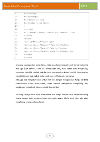 13
Modul Kuliah Pemrograman Web II 2011
23. width:250px;
24. height:180px;
25. background:yellow;
26. border:2px solid black;
27. }
28. </style>
29. <title>Efek FadeIn, FadeOut dan FadeTo</title>
30. </head>
31. <body>
32. <div id="kotak"></div><br/>
33. <button class="fadeout">Fade Out</button>
34. <button class="fadein">Fade In</button>
35. <button class="fadeto3">Fade To 0.3</button>
36. </body>
37. </html>
Sekarang coba jalankan skrip diatas, maka akan tampil sebuah kotak berwarna kuning
dan tiga buah tombol. Coba klik tombol fade out, maka kotak akan menghilang,
kemudian coba klik tombol fade in untuk menampilkan kotak kembali. Dan terakhir
coba klik tombol fade to 0.3, maka kotak akan terlihat pudar warnanya
Kita juga bisa mengatur waktu untuk efek fade dengan menggunakan fungsi set time
Out,misalnya dalam waktu3detik, maka elemen teksnyaakan menghilang dari
pandangan. Untuk lebih jelasnya, simak skrip berikut:
Sekarang coba jalankan skrip diatas maka akan tampil sebuah kotak berwarna kuning
terang dengan teks berwarna hitam dan pada waktu 3detik kotak dan teks akan
menghilang secara perlahan-lahan.
 