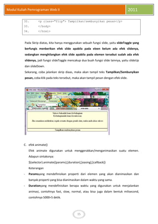 15
Modul Kuliah Pemrograman Web II 2011
32. <p class="flip"> Tampilkan/sembunyikan pesan</p>
33. </body>
34. </html>
Pada Skrip diatas, kita hanya menggunakan sebuah fungsi slide, yaitu slideToggle yang
berfungis menberikan efek slide apabila pada eleen belum ada efek slidenya,
sedangkan menghilangkan efek slide apabila pada elemen tersebut sudah ada efek
slidenya, jadi fungsi slideToggle mencakup dua buah fungsi slide lainnya, yaitu slideUp
dan slideDown.
Sekarang, coba jalankan skrip diaas, maka akan tampil teks Tampilkan/Sembunyikan
pesan, coba klik pada teks tersebut, maka akan tampil pesan dengan efek slide.
C. efek animate()
Efek animate digunakan untuk menggerakkan/menganimasikan suatu elemen.
Adapun sintaksnya:
$(selector).animate({params},[duration],[easing],[callback])
Keterangan
- Paramsyang mendefinisikan properti dari elemen yang akan dianimasikan dan
banyak properti yang bisa dianimasikan dalam waktu yang sama.
- Durationyang mendefinisikan berapa waktu yang digunakan untuk menjalankan
animasi, contohnya fast, slow, normal, atau bisa juga dalam bentuk milisecond,
contohnya 5000=5 detik.
 