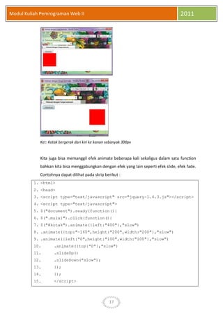 17
Modul Kuliah Pemrograman Web II 2011
Ket: Kotak bergerak dari kiri ke kanan sebanyak 300px
Kita juga bisa memanggil efek animate beberapa kali sekaligus dalam satu function
bahkan kita bisa menggabungkan dengan efek yang lain seperti efek slide, efek fade.
Contohnya dapat dilihat pada skrip berikut :
1. <html>
2. <head>
3. <script type="text/javascript" src="jquery-1.4.3.js"></script>
4. <script type="text/javascript">
5. $("document").ready(function(){
6. $(".mulai").click(function(){
7. $("#kotak").animate({left:"400"},"slow")
8. .animate({top:"-160",height:"200",width:"200"},"slow")
9. .animate({left:"0",height:"100",width:"100"},"slow")
10. .animate({top:"0"},"slow")
11. .slideUp()
12. .slideDown("slow");
13. });
14. });
15. </script>
 