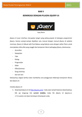 19
Modul Kuliah Pemrograman Web II 2011
BAB V
BERKREASI DENGAN PLUGIN JQUERY UI
Logo jQuery
jQuery UI (user interface merupakan plugin yang paling populer di kalangan programmer
jQuery. Karena sampai-sampai dijadikan satu manual dengan manual jQuery di website
resminya. jQuery UI dibuat oelh Paul Bakaus yang bekerja sama dengan stefan Petre untuk
menciptakan efek-efek yang canggih dan komponen librari pelengkap jQuery, diantaranya :
- Accordion
- Datepicker
- Tabs
- Dialog
- Progressbar
- Slider
- Effect/animasi
- Drag and Drop
- Dan lain-lain
Selanjutnya, bagian berikut akan membahas cara penggunaan beberapa komponen library
dari jQuery UI.
Instalasi jQuery UI
1. Download jQuery UI di http://jquery.com/ maka akan tampil halaman downloadnya,
klik aja langsung link current (stable), maka file jQuery UI (jquery-ui-
1.7.2.custom.rar) akan tersimpan di komputer anda.
 