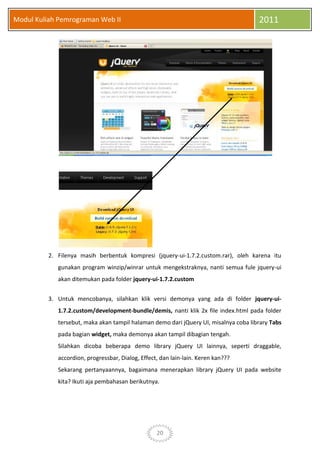 20
Modul Kuliah Pemrograman Web II 2011
2. Filenya masih berbentuk kompresi (jquery-ui-1.7.2.custom.rar), oleh karena itu
gunakan program winzip/winrar untuk mengekstraknya, nanti semua fule jquery-ui
akan ditemukan pada folder jquery-ui-1.7.2.custom
3. Untuk mencobanya, silahkan klik versi demonya yang ada di folder jquery-ui-
1.7.2.custom/development-bundle/demis, nanti klik 2x file index.html pada folder
tersebut, maka akan tampil halaman demo dari jQuery UI, misalnya coba library Tabs
pada bagian widget, maka demonya akan tampil dibagian tengah.
Silahkan dicoba beberapa demo library jQuery UI lainnya, seperti draggable,
accordion, progressbar, Dialog, Effect, dan lain-lain. Keren kan???
Sekarang pertanyaannya, bagaimana menerapkan library jQuery UI pada website
kita? Ikuti aja pembahasan berikutnya.
 