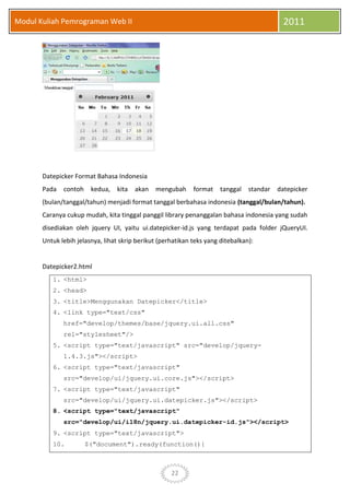 22
Modul Kuliah Pemrograman Web II 2011
Datepicker Format Bahasa Indonesia
Pada contoh kedua, kita akan mengubah format tanggal standar datepicker
(bulan/tanggal/tahun) menjadi format tanggal berbahasa indonesia (tanggal/bulan/tahun).
Caranya cukup mudah, kita tinggal panggil library penanggalan bahasa indonesia yang sudah
disediakan oleh jquery UI, yaitu ui.datepicker-id.js yang terdapat pada folder jQueryUI.
Untuk lebih jelasnya, lihat skrip berikut (perhatikan teks yang ditebalkan):
Datepicker2.html
1. <html>
2. <head>
3. <title>Menggunakan Datepicker</title>
4. <link type="text/css"
href="develop/themes/base/jquery.ui.all.css"
rel="stylesheet"/>
5. <script type="text/javascript" src="develop/jquery-
1.4.3.js"></script>
6. <script type="text/javascript"
src="develop/ui/jquery.ui.core.js"></script>
7. <script type="text/javascript"
src="develop/ui/jquery.ui.datepicker.js"></script>
8. <script type="text/javascript"
src="develop/ui/i18n/jquery.ui.datepicker-id.js"></script>
9. <script type="text/javascript">
10. $("document").ready(function(){
 