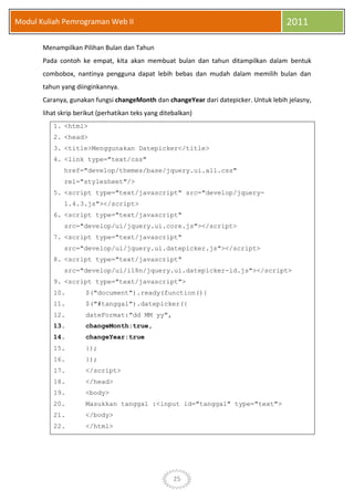25
Modul Kuliah Pemrograman Web II 2011
Menampilkan Pilihan Bulan dan Tahun
Pada contoh ke empat, kita akan membuat bulan dan tahun ditampilkan dalam bentuk
combobox, nantinya pengguna dapat lebih bebas dan mudah dalam memilih bulan dan
tahun yang diinginkannya.
Caranya, gunakan fungsi changeMonth dan changeYear dari datepicker. Untuk lebih jelasny,
lihat skrip berikut (perhatikan teks yang ditebalkan)
1. <html>
2. <head>
3. <title>Menggunakan Datepicker</title>
4. <link type="text/css"
href="develop/themes/base/jquery.ui.all.css"
rel="stylesheet"/>
5. <script type="text/javascript" src="develop/jquery-
1.4.3.js"></script>
6. <script type="text/javascript"
src="develop/ui/jquery.ui.core.js"></script>
7. <script type="text/javascript"
src="develop/ui/jquery.ui.datepicker.js"></script>
8. <script type="text/javascript"
src="develop/ui/i18n/jquery.ui.datepicker-id.js"></script>
9. <script type="text/javascript">
10. $("document").ready(function(){
11. $("#tanggal").datepicker({
12. dateFormat:"dd MM yy",
13. changeMonth:true,
14. changeYear:true
15. });
16. });
17. </script>
18. </head>
19. <body>
20. Masukkan tanggal :<input id="tanggal" type="text">
21. </body>
22. </html>
 