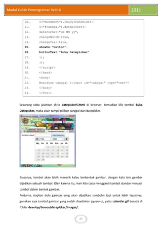 27
Modul Kuliah Pemrograman Web II 2011
10. $("document").ready(function(){
11. $("#tanggal").datepicker({
12. dateFormat:"dd MM yy",
13. changeMonth:true,
14. changeYear:true,
15. showOn:"button",
16. buttonText:"Buka Datepicker"
17. });
18. });
19. </script>
20. </head>
21. <body>
22. Masukkan tanggal :<input id="tanggal" type="text">
23. </body>
24. </html>
Sekarang coba jalankan skrip datepicker5.html di browser, kemudian klik tombol Buka
Datepicker, maka akan tampil pilihan tanggal dari datepicker.
Biasanya, tombol akan lebih menarik kalau berbentuk gambar, dengan kata lain gambar
dijadikan sebuah tombol. Oleh karena itu, mari kita coba mengganti tombol standar menjadi
tombol dalam bentuk gambar.
Pertama, siapkan dulu gambar yang akan dijadikan tombolm tapi untuk lebih tepatnya,
gunakan saja tombol gambar yang sudah disediakan jquery-ui, yaitu calendar.gif berada di
folder develop/demos/datepicker/images/.
 