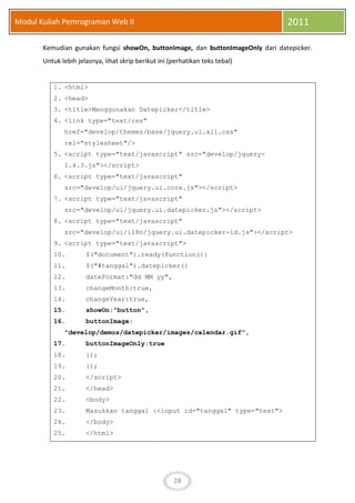28
Modul Kuliah Pemrograman Web II 2011
Kemudian gunakan fungsi showOn, buttonImage, dan buttonImageOnly dari datepicker.
Untuk lebih jelasnya, lihat skrip berikut ini (perhatikan teks tebal)
1. <html>
2. <head>
3. <title>Menggunakan Datepicker</title>
4. <link type="text/css"
href="develop/themes/base/jquery.ui.all.css"
rel="stylesheet"/>
5. <script type="text/javascript" src="develop/jquery-
1.4.3.js"></script>
6. <script type="text/javascript"
src="develop/ui/jquery.ui.core.js"></script>
7. <script type="text/javascript"
src="develop/ui/jquery.ui.datepicker.js"></script>
8. <script type="text/javascript"
src="develop/ui/i18n/jquery.ui.datepicker-id.js"></script>
9. <script type="text/javascript">
10. $("document").ready(function(){
11. $("#tanggal").datepicker({
12. dateFormat:"dd MM yy",
13. changeMonth:true,
14. changeYear:true,
15. showOn:"button",
16. buttonImage:
"develop/demos/datepicker/images/calendar.gif",
17. buttonImageOnly:true
18. });
19. });
20. </script>
21. </head>
22. <body>
23. Masukkan tanggal :<input id="tanggal" type="text">
24. </body>
25. </html>
 