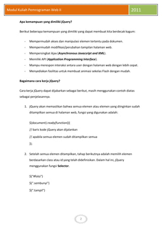 2
Modul Kuliah Pemrograman Web II 2011
Apa kemampuan yang dimiliki jQuery?
Berikut beberapa kemampuan yang dimiliki yang dapat membuat kita berdecak kagum:
- Mempermudah akses dan manipulasi elemen tertentu pada dokumen.
- Mempermudah modifikasi/perubahan tampilan halaman web.
- Mempersingkat Ajax (Asynchronous Javacsript and XML).
- Memiliki API (Application Programming Interface).
- Mampu merespon interaksi antara user dengan halaman web dengan lebih cepat.
- Menyediakan fasilitas untuk membuat animasi sekelas Flash dengan mudah.
Bagaimana cara kerja jQuery?
Cara kerja jQuery dapat dijabarkan sebagai berikut, masih menggunakan contoh diatas
sebagai penjelasannya.
1. jQuery akan memastikan bahwa semua elemen atau elemen yang diinginkan sudah
ditampilkan semua di halaman web, fungsi yang digunakan adalah:
$(document).ready(function(){
// baris kode jQuery akan dijalankan
// apabila semua elemen sudah ditampilkan semua
});
2. Setelah semua elemen ditampilkan, tahap berikutnya adalah memilih elemen
berdasarkan class atau id yang telah didefinisikan. Dalam hal ini, jQuery
menggunakan fungsi Selector.
$("#foto")
$(".sembunyi")
$(".tampil")
 