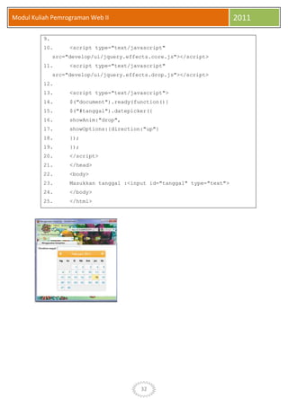 32
Modul Kuliah Pemrograman Web II 2011
9.
10. <script type="text/javascript"
src="develop/ui/jquery.effects.core.js"></script>
11. <script type="text/javascript"
src="develop/ui/jquery.effects.drop.js"></script>
12.
13. <script type="text/javascript">
14. $("document").ready(function(){
15. $("#tanggal").datepicker({
16. showAnim:"drop",
17. showOptions:{direction:"up"}
18. });
19. });
20. </script>
21. </head>
22. <body>
23. Masukkan tanggal :<input id="tanggal" type="text">
24. </body>
25. </html>
 