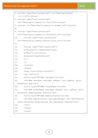 38
Modul Kuliah Pemrograman Web II 2011
5. <script type="text/javascript" src="develop/jquery-
1.4.3.js"></script>
6. <script type="text/javascript"
src="develop/ui/jquery.ui.core.js"></script>
7. <script src="develop/ui/jquery.ui.widget.js"></script>
8.
9. <script type="text/javascript"
src="develop/ui/jquery.ui.accordion.js"></script>
10. <script type="text/javascript"
src="develop/ui/jquery.effects.core.js"></script>
11.
12. <script type="text/javascript">
13. $("document").ready(function(){
14. $("#isi").accordion({
15. animated:"easeOutBounce"
16. });
17. });
18. </script>
19. </head>
20. <body style="font-size:80%">
21. <div id="isi">
22. <h2><a href="#">Web Designer</a></h2>
23. <div>Web designer bertugas sebagai juru gambar, yaitu
mendesain web</div>
24. <h2><a href="#">Web Programmer</a></h2>
25. <div>Web programmer bertugas sebagai juru coding, yaitu
melakukan pemerograman website</div>
26. <h2><a href="#">Web Administrator</a></h2>
27. <div>Web Administrator bertugassebagai juru maintenance,
yaitu melakukan pemeliharaan dan penjagaan website</div>
28. </div>
29. </body>
30. </html>
 