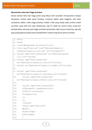 39
Modul Kuliah Pemrograman Web II 2011
Menentukan Lebar dan Tinggi Accordion
Secara standar lebar dan tinggi panel yang dibuat oleh accordion menyesuaikan dengan
banyaknya content pada panel tersebut, terutama telihat pada tingginya, jadi kalau
contentnya sedikit, maka tinggi panelnya rendah, inilah yang terjadi pada contoh-contoh
accordion yang telah kita coba sebelumnya, tapi ini relatif sih, karena selera orang kan
berbeda-beda, ada yang suka tinggi accordionnya berubah-ubah sesuia contentnya, tapi ada
juga yang penginnya tetap tanpa menpedulikan content yang ada di panel accordion.
1. <html>
2. <head>
3. <title>Menggunakan Accordion</title>
4. <link type="text/css" href="develop/themes/ui-
lightness/jquery.ui.all.css" rel="stylesheet"/>
5. <script type="text/javascript" src="develop/jquery-
1.4.3.js"></script>
6. <script type="text/javascript"
src="develop/ui/jquery.ui.core.js"></script>
7. <script src="develop/ui/jquery.ui.widget.js"></script>
8.
9. <script type="text/javascript"
src="develop/ui/jquery.ui.accordion.js"></script>
10. <script type="text/javascript"
src="develop/ui/jquery.effects.core.js"></script>
11.
12. <script type="text/javascript">
13. $("document").ready(function(){
14. $("#isi").accordion({
15. fillSpace:true
16. });
17. });
18. </script>
19. <style type="text/css">
20. #panel{
21. height:300px;
22. width:400px;
23. }
 