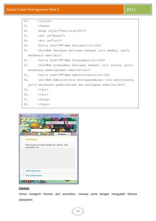 40
Modul Kuliah Pemrograman Web II 2011
24. </style>
25. </head>
26. <body style="font-size:80%">
27. <div id="panel">
28. <div id="isi">
29. <h2><a href="#">Web Designer</a></h2>
30. <div>Web designer bertugas sebagai juru gambar, yaitu
mendesain web</div>
31. <h2><a href="#">Web Programmer</a></h2>
32. <div>Web programmer bertugas sebagai juru coding, yaitu
melakukan pemerograman website</div>
33. <h2><a href="#">Web Administrator</a></h2>
34. <div>Web Administrator bertugassebagai juru maintenance,
yaitu melakukan pemeliharaan dan penjagaan website</div>
35. </div>
36. </div>
37. </body>
38. </html>
Catatan
Untuk menganti themes dari accordion, caranya sama dengan mengubah themes
datepicker.
 