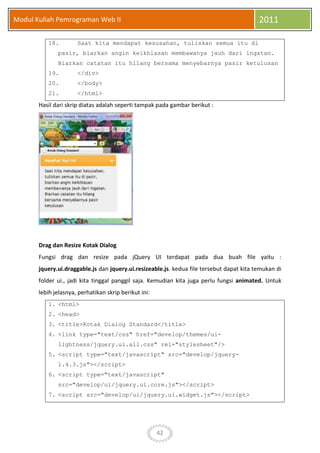 42
Modul Kuliah Pemrograman Web II 2011
18. Saat kita mendapat kesusahan, tuliskan semua itu di
pasir, biarkan angin keikhlasan membawanya jauh dari ingatan.
Biarkan catatan itu hilang bersama menyebarnya pasir ketulusan
19. </div>
20. </body>
21. </html>
Hasil dari skrip diatas adalah seperti tampak pada gambar berikut :
Drag dan Resize Kotak Dialog
Fungsi drag dan resize pada jQuery UI terdapat pada dua buah file yaitu :
jquery.ui.draggable.js dan jquery.ui.resizeable.js. kedua file tersebut dapat kita temukan di
folder ui., jadi kita tinggal panggil saja. Kemudian kita juga perlu fungsi animated. Untuk
lebih jelasnya, perhatikan skrip berikut ini:
1. <html>
2. <head>
3. <title>Kotak Dialog Standard</title>
4. <link type="text/css" href="develop/themes/ui-
lightness/jquery.ui.all.css" rel="stylesheet"/>
5. <script type="text/javascript" src="develop/jquery-
1.4.3.js"></script>
6. <script type="text/javascript"
src="develop/ui/jquery.ui.core.js"></script>
7. <script src="develop/ui/jquery.ui.widget.js"></script>
 
