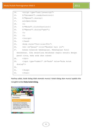 45
Modul Kuliah Pemrograman Web II 2011
14. <script type="text/javascript">
15. $("document").ready(function(){
16. $("#pesan").dialog({
17. autoOpen:false
18. });
19. $("#buka").click(function(){
20. $("#pesan").dialog("open");
21. });
22. });
23. </script>
24. </head>
25. <body style="font-size:95%;">
26. <div id="pesan" title="Nasehat hari ini">
27. Sukses bukanlah kebahagiaan. Kebahagiaan kunci
kesuksesan. Jika senantiasa melakukan segala sesuatu dengan
penuh cinta, maka anda akan sukses
28. </div>
29. <input type="submit" id="buka" value="buka kotak
dialog"/>
30.
31. </body>
32. </html>
Hasilnya adala, kotak dialog tidak otomatis muncul. Kotak dialog akan muncul apabila kita
mengklik tombol Buka kotak dialog.
 