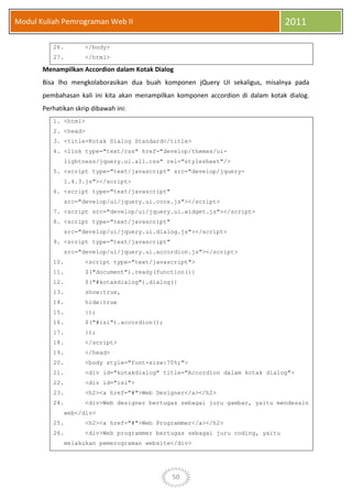 50
Modul Kuliah Pemrograman Web II 2011
26. </body>
27. </html>
Menampilkan Accordion dalam Kotak Dialog
Bisa lho mengkolaborasikan dua buah komponen jQuery UI sekaligus, misalnya pada
pembahasan kali ini kita akan menampilkan komponen accordion di dalam kotak dialog.
Perhatikan skrip dibawah ini:
1. <html>
2. <head>
3. <title>Kotak Dialog Standard</title>
4. <link type="text/css" href="develop/themes/ui-
lightness/jquery.ui.all.css" rel="stylesheet"/>
5. <script type="text/javascript" src="develop/jquery-
1.4.3.js"></script>
6. <script type="text/javascript"
src="develop/ui/jquery.ui.core.js"></script>
7. <script src="develop/ui/jquery.ui.widget.js"></script>
8. <script type="text/javascript"
src="develop/ui/jquery.ui.dialog.js"></script>
9. <script type="text/javascript"
src="develop/ui/jquery.ui.accordion.js"></script>
10. <script type="text/javascript">
11. $("document").ready(function(){
12. $("#kotakdialog").dialog({
13. show:true,
14. hide:true
15. });
16. $("#isi").accordion();
17. });
18. </script>
19. </head>
20. <body style="font-size:70%;">
21. <div id="kotakdialog" title="Accordion dalam kotak dialog">
22. <div id="isi">
23. <h2><a href="#">Web Designer</a></h2>
24. <div>Web designer bertugas sebagai juru gambar, yaitu mendesain
web</div>
25. <h2><a href="#">Web Programmer</a></h2>
26. <div>Web programmer bertugas sebagai juru coding, yaitu
melakukan pemerograman website</div>
 