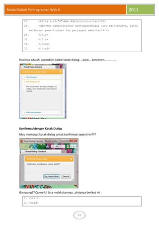 51
Modul Kuliah Pemrograman Web II 2011
27. <h2><a href="#">Web Administrator</a></h2>
28. <div>Web Administrator bertugassebagai juru maintenance, yaitu
melakukan pemeliharaan dan penjagaan website</div>
29. </div>
30. </div>
31. </body>
32. </html>
Hasilnya adalah, accordion dalam kotak dialog....wow....kereennn...............
Konfirmasi dengan Kotak Dialog
Mau membuat kotak dialog untuk konfirmasi seperti ini???
Gampang??jQuery UI bisa melakukannya...skripnya berikut ini :
1. <html>
2. <head>
 