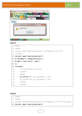6
Modul Kuliah Pemrograman Web II 2011
Latihan3
1. <html>
2. <head>
3. <script type="text/javascript" src="jquery-1.4.3.js">
4. </script>
5. <script type="text/javascript">
6. $("document").ready(function(){
7. $("#p1").css("color","red");
8. });
9. </script>
10. <title>latihan 3</title>
11. </head>
12. <body>
13. <p id="p1">Ini isi paragraf 1 </p>
14. <p id="p2">Ini isi paragraf 2 </p>
15. </body>
16. </html>
Latihan4
1. <html>
2. <head>
3. <script type="text/javascript" src="jquery-1.4.3.js"></script>
4. <script type="text/javascript">
 