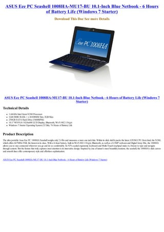 ASUS Eee PC Seashell 1008HA-MU17-BU 10.1-Inch Blue Netbook - 6 Hours
                   of Battery Life (Windows 7 Starter)
                                                             Download This Doc See more Details




 ASUS Eee PC Seashell 1008HA-MU17-BU 10.1-Inch Blue Netbook - 6 Hours of Battery Life (Windows 7
                                          Starter)
Technical Details
    l   1.66GHz Intel Atom N280 Processor
    l   1GB DDR2 RAM, 1 x SODIMM Slot, 2GB Max
    l   250GB SATA Hard Drive (5400RPM)
    l   10.1" WSVGA 1024x600 LCD Display, Bluetooth, Wi-Fi 802.11b/g/n
    l   Windows 7 Starter Operating System (32 Bit), *6 Hours of Battery Life


Product Description
The ultra portable Asus Eee PC 1008HA Seashell weighs only 2.4 lbs and measures a mere one inch thin. Within its slick shell it packs the latest ATOM CPU from Intel, the N280,
which offers 667MHz FSB, the fastest in its class. With a 6-hour battery, built-in Wi-Fi 802.11b/g/n, Bluetooth, as well as a 0.3MP webcam and Digital Array Mic, the 1008HA
allows you to stay connected wherever you go and do so comfortably. Its 92%-scaled ergonomic keyboard and Multi-Touch touchpad make it a breeze to type and navigate
through content. But the feature that truly captures most attention is its innovative design. Inspired by one of nature's most beautiful creations, the seashell, the 1008HA's slick curves
and smooth lines offer contemporary style and effortless sophistication.


ASUS Eee PC Seashell 1008HA-MU17-BU 10.1-Inch Blue Netbook - 6 Hours of Battery Life (Windows 7 Starter)
 