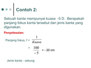 Contoh 2:
Penyelesaian:
Jenis kanta : cekung
Panjang fokus, f =
5
100
−
Kuasa
1
=
= - 20 cm
Sebuah kanta mempunyai kuasa -5 D. Berapakah
panjang fokus kanta tersebut dan jenis kanta yang
digunakan.
 