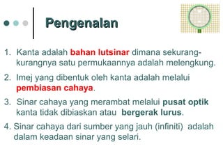 PengenalanPengenalan
1. Kanta adalah bahan lutsinar dimana sekurang-
kurangnya satu permukaannya adalah melengkung.
2. Imej yang dibentuk oleh kanta adalah melalui
pembiasan cahaya.
3. Sinar cahaya yang merambat melalui pusat optik
kanta tidak dibiaskan atau bergerak lurus.
4. Sinar cahaya dari sumber yang jauh (infiniti) adalah
dalam keadaan sinar yang selari.
 