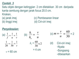 Contoh 3
Satu objek dengan ketinggian 2 cm diletakkan 30 cm daripada
kanta cembung dengan jarak focus 20.0 cm.
Kirakan,
(a) jarak imej (c) Pembesaran linear
(b) tinggi imej (d) Ciri-ciri imej
Penyelesaian:
vuf
111
+=(a)
v
1
30
1
20
1
+=
v = 60 cm
(b)
u
v
=
o
i
h
h
2x
30
60
hi =
= 4 cm
(c)
u
v
m =
30
60
= = 2
(d) Ciri-ciri imej:
-Nyata
-Songsang
-dibesarkan
 