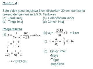 Contoh 4
Satu objek yang tingginya 6 cm diletakkan 20 cm dari kanta
cekung dengan kuasa 2.5 D. Tentukan
(a) Jarak imej (c) Pembesaran linear
(b) Tinggi imej (d) Ciri-ciri imej
Penyelesaian
(a)
Kuasa
f
1
= cm40
5.2
100
−=
−
=
vuf
111
+=
v
1
20
1
40
1
+=
−
v = -13.33 cm
(b) 6x
20
33.13
hi = = 4 cm
(c) ==
o
i
h
h
m 67.0
4
6
=
(d) Ciri-ciri imej:
-Maya
-Tegak
-dikecilkan
 