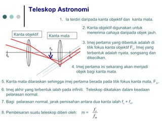 Teleskop Astronomi
1. Ia terdiri daripada kanta objektif dan kanta mata.
2. Kanta objektif digunakan untuk
menerima cahaya daripada objek jauh.
3. Imej pertama yang dibentuk adalah di
titik fokus kanta objektif Fo. Imej yang
terbentuk adalah nyata, songsang dan
dikecilkan.
4. Imej pertama ini sekarang akan menjadi
objek bagi kanta mata.
5. Kanta mata dilaraskan sehingga imej pertama berada pada titik fokus kanta mata, Fm.
6. Imej akhir yang terbentuk ialah pada infiniti. Teleskop dikatakan dalam keadaan
pelarasan normal.
7. Bagi pelarasan normal, jarak pemisahan antara dua kanta ialah fo + fm.
8. Pembesaran suatu teleskop diberi oleh: m =
m
o
f
f
Kanta objektif Kanta mata
 