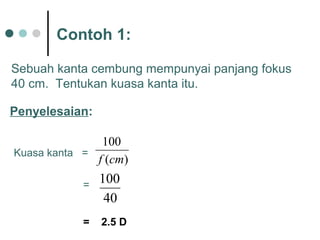 Contoh 1:
)(
100
cmf
Sebuah kanta cembung mempunyai panjang fokus
40 cm. Tentukan kuasa kanta itu.
Penyelesaian:
Kuasa kanta =
40
100=
= 2.5 D
 