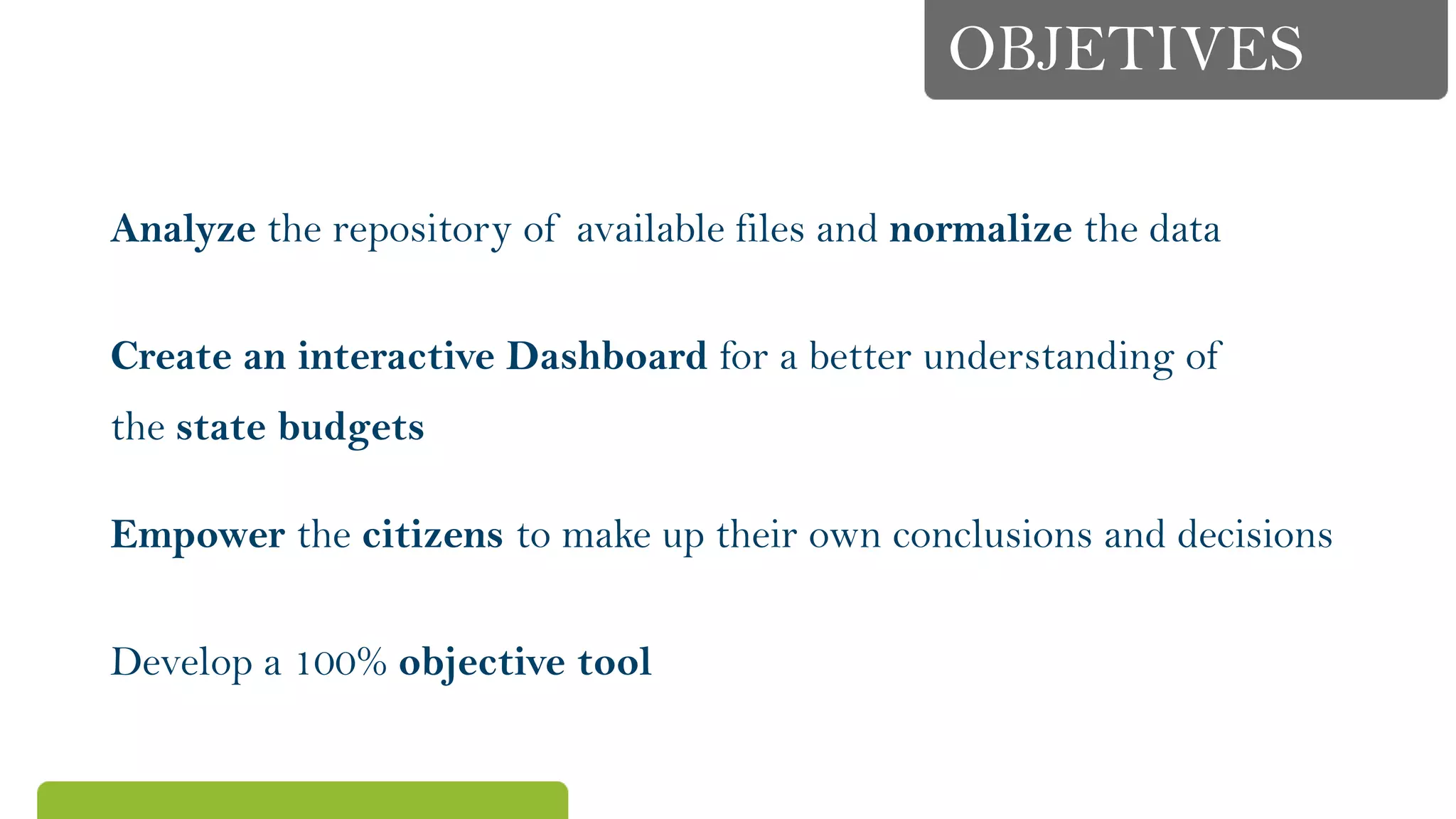 OBJETIVES
Analyze the repository of available files and normalize the data
Create an interactive Dashboard for a better understanding of
the state budgets
Empower the citizens to make up their own conclusions and decisions
Develop a 100% objective tool