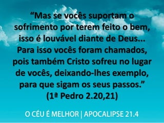 “Mas se vocês suportam o
sofrimento por terem feito o bem,
isso é louvável diante de Deus...
Para isso vocês foram chamados,
pois também Cristo sofreu no lugar
de vocês, deixando-lhes exemplo,
para que sigam os seus passos.”
(1ª Pedro 2.20,21)
 