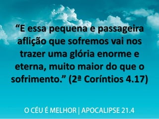 “E essa pequena e passageira
aflição que sofremos vai nos
trazer uma glória enorme e
eterna, muito maior do que o
sofrimento.” (2ª Coríntios 4.17)
 
