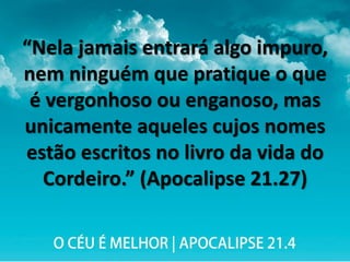 “Nela jamais entrará algo impuro,
nem ninguém que pratique o que
é vergonhoso ou enganoso, mas
unicamente aqueles cujos nomes
estão escritos no livro da vida do
Cordeiro.” (Apocalipse 21.27)
 