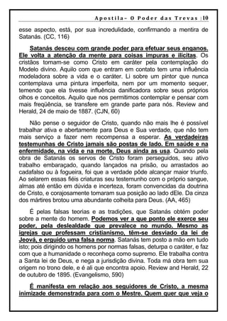 A p o s t i l a – O P o d e r d a s T r e v a s | 10

esse aspecto, está, por sua incredulidade, confirmando a mentira de
Satanás. (CC, 116)
     Satanás desceu com grande poder para efetuar seus enganos.
Ele volta a atenção da mente para coisas impuras e ilícitas. Os
cristãos tornam-se como Cristo em caráter pela contemplação do
Modelo divino. Aquilo com que entram em contato tem uma influência
modeladora sobre a vida e o caráter. Li sobre um pintor que nunca
contemplava uma pintura imperfeita, nem por um momento sequer,
temendo que ela tivesse influência danificadora sobre seus próprios
olhos e conceitos. Aquilo que nos permitimos contemplar e pensar com
mais freqüência, se transfere em grande parte para nós. Review and
Herald, 24 de maio de 1887. (CJN, 60)
    Não pense o seguidor de Cristo, quando não mais lhe é possível
trabalhar ativa e abertamente para Deus e Sua verdade, que não tem
mais serviço a fazer nem recompensa a esperar. As verdadeiras
testemunhas de Cristo jamais são postas de lado. Em saúde e na
enfermidade, na vida e na morte, Deus ainda as usa. Quando pela
obra de Satanás os servos de Cristo foram perseguidos, seu ativo
trabalho embaraçado, quando lançados na prisão, ou arrastados ao
cadafalso ou à fogueira, foi que a verdade pôde alcançar maior triunfo.
Ao selarem essas fiéis criaturas seu testemunho com o próprio sangue,
almas até então em dúvida e incerteza, foram convencidas da doutrina
de Cristo, e corajosamente tomaram sua posição ao lado dEle. Da cinza
dos mártires brotou uma abundante colheita para Deus. (AA, 465)
     É pelas falsas teorias e as tradições, que Satanás obtém poder
sobre a mente do homem. Podemos ver a que ponto ele exerce seu
poder, pela deslealdade que prevalece no mundo. Mesmo as
igrejas que professam cristianismo, têm-se desviado da lei de
Jeová, e erguido uma falsa norma. Satanás tem posto a mão em tudo
isto; pois dirigindo os homens por normas falsas, deturpa o caráter, e faz
com que a humanidade o reconheça como supremo. Ele trabalha contra
a Santa lei de Deus, e nega a jurisdição divina. Toda má obra tem sua
origem no trono dele, e é ali que encontra apoio. Review and Herald, 22
de outubro de 1895. (Evangelismo, 590)
    É manifesta em relação aos seguidores de Cristo, a mesma
inimizade demonstrada para com o Mestre. Quem quer que veja o
 