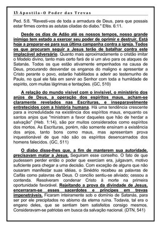 13| A p o s t i l a – O P o d e r d a s T r e v a s
Ped. 5:8. "Revesti-vos de toda a armadura de Deus, para que possais
estar firmes contra as astutas ciladas do diabo." Efés. 6:11.
    Desde os dias de Adão até os nossos tempos, nosso grande
inimigo tem estado a exercer seu poder de oprimir e destruir. Está
hoje a preparar-se para sua última campanha contra a igreja. Todos
os que procuram seguir a Jesus terão de batalhar contra este
implacável adversário. Quanto mais aproximadamente o cristão imitar
o Modelo divino, tanto mais certo fará de si um alvo para os ataques de
Satanás. Todos os que estão ativamente empenhados na causa de
Deus, procurando desvendar os enganos do maligno e apresentar a
Cristo perante o povo, estarão habilitados a aderir ao testemunho de
Paulo, no qual ele fala em servir ao Senhor com toda a humildade de
espírito, com muitas lágrimas e tentações. (GC, 510)
    A relação do mundo visível com o invisível, o ministério dos
anjos de Deus, a operação dos espíritos maus, acham-se
claramente revelados nas Escrituras, e inseparavelmente
entretecidos com a história humana. Há uma tendência crescente
para a incredulidade na existência dos espíritos maus, enquanto os
santos anjos que "ministram a favor daqueles que hão de herdar a
salvação" (Heb. 1:14), são por muitos considerados como espíritos
dos mortos. As Escrituras, porém, não somente ensinam a existência
dos anjos, tanto bons como maus, mas apresentam prova
inquestionável de que não são os espíritos desencarnados dos
homens falecidos. (GC, 511)
     O diabo disse-lhes que, a fim de manterem sua autoridade,
precisavam matar a Jesus. Seguiram esse conselho. O fato de que
pudessem perder então o poder que exerciam era, julgavam, motivo
suficiente para chegar a uma decisão. Com exceção de alguns que não
ousaram manifestar suas idéias, o Sinédrio recebeu as palavras de
Caifás como palavras de Deus. O concílio sentiu-se aliviado; cessou a
contenda. Resolveram condenar Cristo à morte na primeira
oportunidade favorável. Rejeitando a prova da divindade de Jesus,
encerraram-se esses sacerdotes e príncipes em trevas
impenetráveis. Ficaram inteiramente sob o domínio de Satanás, para
ser por ele precipitados no abismo da eterna ruína. Todavia, tal era o
engano deles, que se sentiam bem satisfeitos consigo mesmos.
Consideravam-se patriotas em busca da salvação nacional. (DTN, 541)
 
