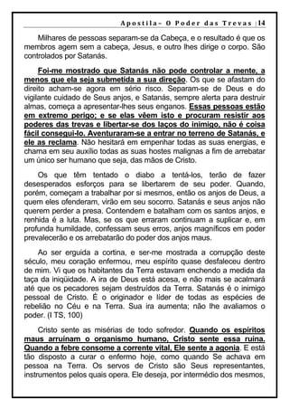 A p o s t i l a – O P o d e r d a s T r e v a s | 14

    Milhares de pessoas separam-se da Cabeça, e o resultado é que os
membros agem sem a cabeça, Jesus, e outro lhes dirige o corpo. São
controlados por Satanás.
     Foi-me mostrado que Satanás não pode controlar a mente, a
menos que ela seja submetida a sua direção. Os que se afastam do
direito acham-se agora em sério risco. Separam-se de Deus e do
vigilante cuidado de Seus anjos, e Satanás, sempre alerta para destruir
almas, começa a apresentar-lhes seus enganos. Essas pessoas estão
em extremo perigo; e se elas vêem isto e procuram resistir aos
poderes das trevas e libertar-se dos laços do inimigo, não é coisa
fácil consegui-lo. Aventuraram-se a entrar no terreno de Satanás, e
ele as reclama. Não hesitará em empenhar todas as suas energias, e
chama em seu auxílio todas as suas hostes malignas a fim de arrebatar
um único ser humano que seja, das mãos de Cristo.
    Os que têm tentado o diabo a tentá-los, terão de fazer
desesperados esforços para se libertarem de seu poder. Quando,
porém, começam a trabalhar por si mesmos, então os anjos de Deus, a
quem eles ofenderam, virão em seu socorro. Satanás e seus anjos não
querem perder a presa. Contendem e batalham com os santos anjos, e
renhida é a luta. Mas, se os que erraram continuam a suplicar e, em
profunda humildade, confessam seus erros, anjos magníficos em poder
prevalecerão e os arrebatarão do poder dos anjos maus.
    Ao ser erguida a cortina, e ser-me mostrada a corrupção deste
século, meu coração enfermou, meu espírito quase desfaleceu dentro
de mim. Vi que os habitantes da Terra estavam enchendo a medida da
taça da iniqüidade. A ira de Deus está acesa, e não mais se acalmará
até que os pecadores sejam destruídos da Terra. Satanás é o inimigo
pessoal de Cristo. É o originador e líder de todas as espécies de
rebelião no Céu e na Terra. Sua ira aumenta; não lhe avaliamos o
poder. (I TS, 100)
     Cristo sente as misérias de todo sofredor. Quando os espíritos
maus arruínam o organismo humano, Cristo sente essa ruína.
Quando a febre consome a corrente vital, Ele sente a agonia. E está
tão disposto a curar o enfermo hoje, como quando Se achava em
pessoa na Terra. Os servos de Cristo são Seus representantes,
instrumentos pelos quais opera. Ele deseja, por intermédio dos mesmos,
 