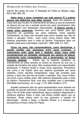 15| A p o s t i l a – O P o d e r d a s T r e v a s
exercer Seu poder de curar. O Desejado de Todas as Nações, págs.
823 e 824. (BS, 25)
    Anjos bons e maus competem por toda pessoa. É a própria
pessoa que determina qual deles vencerá. Apelo aos pastores de
Cristo para que incutam no entendimento de todos os que se encontram
ao alcance de sua voz a verdade acerca dos anjos ministradores. Não
condescendam com fantasiosas especulações. A Palavra escrita é
nossa única segurança. Devemos orar como Daniel, para que
possamos ser guardados por seres celestiais. Como espíritos
ministradores, os anjos são enviados para servir àqueles que hão de
herdar a salvação. Orem... orem como nunca oraram antes. Não
estamos preparados para a vinda do Senhor. Precisamos fazer um
trabalho cabal para a eternidade. Carta 201, 1899. (MM, CT, 367)
    Como um povo, não compreendemos, como deveríamos, o
grande conflito que prossegue entre seres invisíveis, a
controvérsia entre anjos leais e desleais. Anjos maus estão
constantemente em atividade, planejando seu sistema de ataque,
controlando como comandantes, reis e governantes, as forças
humanas desleais. ... Solicito que os pastores inculquem ao
entendimento de todos quantos se acham ao alcance de sua voz, a
verdade do ministério dos anjos. Não condescendais com especulações
fantasiosas. A Palavra escrita é nossa única segurança. Precisamos
orar como o fez Daniel, para que sejamos guardados por seres
celestiais. Como espíritos ministradores, anjos são enviados para
serviço, a favor dos que hão de herdar a salvação. Orai, meus irmãos,
orai como nunca orastes antes. Não estamos preparados para a vinda
do Senhor. Precisamos fazer uma obra completa para a eternidade.
SDA Bible Commentary, vol. 4, pág. 1.173. (MM, Exaltai-o, 371)
     Aqueles possessos são em geral representados como estando em
condição de grande sofrimento; contudo, havia exceções a esta regra.
Para o fim de obter poder sobrenatural, alguns recebiam alegremente a
influência satânica. Estes, é claro, não tinham conflito algum com os
demônios. Desta classe eram os que possuíam o espírito de
adivinhação - Simão o Mago, o feiticeiro Elimas, e a donzela que
acompanhou a Paulo e Silas em Filipos.
 