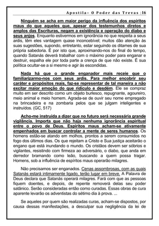 A p o s t i l a – O P o d e r d a s T r e v a s | 16

     Ninguém se acha em maior perigo da influência dos espíritos
maus do que aqueles que, apesar dos testemunhos diretos e
amplos das Escrituras, negam a existência e operação do diabo e
seus anjos. Enquanto estivermos em ignorância no que respeita a seus
ardis, têm eles vantagem quase inconcebível; muitos dão atenção às
suas sugestões, supondo, entretanto, estar seguindo os ditames de sua
própria sabedoria. É por isto que, aproximando-nos do final do tempo,
quando Satanás deverá trabalhar com o máximo poder para enganar e
destruir, espalha ele por toda parte a crença de que não existe. É sua
política ocultar-se a si mesmo e agir às escondidas.
     Nada há que o grande enganador mais receie que o
familiarizarmo-nos com seus ardis. Para melhor encobrir seu
caráter e propósitos reais, faz-se representar de tal maneira a não
excitar maior emoção do que ridículo e desdém. Ele se compraz
muito em ser descrito como um objeto burlesco, repugnante, agoureiro,
meio animal e meio homem. Agrada-se de ouvir seu nome empregado
na brincadeira e na zombaria pelos que se julgam inteligentes e
instruídos. (GC, 517)
     Acho-me instruída a dizer que no futuro será necessária grande
vigilância. Importa que não haja nenhuma ignorância espiritual
entre o povo de Deus. Espíritos maus acham-se ativamente
empenhados em buscar controlar a mente de seres humanos. Os
homens estão-se atando em molhos, prontos a serem consumidos no
fogo dos últimos dias. Os que rejeitam a Cristo e Sua justiça aceitarão o
engano que está inundando o mundo. Os cristãos devem ser sóbrios e
vigilantes, resistindo com firmeza ao adversário, o diabo, que anda em
derredor bramando como leão, buscando a quem possa tragar.
Homens, sob a influência de espíritos maus operarão milagres.
    Não precisamos ser enganados. Cenas assombrosas, com as quais
Satanás estará intimamente ligado, terão lugar em breve. A Palavra de
Deus declara que Satanás operará milagres. Fará com que as pessoas
fiquem doentes, e depois, de repente removerá delas seu poder
satânico. Serão consideradas então como curadas. Essas obras de cura
aparente levarão os adventistas do sétimo dia à prova. ...
   Se aqueles por quem são realizadas curas, acham-se dispostos, por
causa dessas manifestações, a desculpar sua negligência da lei de
 