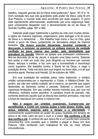 A p o s t i l a – O P o d e r d a s T r e v a s | 18

batalha, naquele grande dia do Deus todo-poderoso." Apoc. 16:13 e 14.
Com exceção dos que são guardados pelo poder de Deus, pela fé em
Sua Palavra, o mundo todo será envolvido por esse engano. O povo
está rapidamente adormecendo, acalentado por uma segurança fatal,
para unicamente despertar com o derramamento da ira de Deus. O
Grande Conflito, págs. 561 e 562.
     Satanás pode jogar habilmente a partida da vida com muitas almas,
e opera de maneira capciosa, enganadora, para estragar a fé do povo
de Deus e o desanimar. ... Ele trabalha hoje como o fez no Céu, para
dividir o povo de Deus, justamente na derradeira etapa da história
terrestre. Ele busca suscitar dissensão, levantar contenda e
discussão, e remover, se possível, os antigos marcos da verdade
confiada ao povo exerce seu poder, pela deslealdade que
prevalece no mundo. Mesmo as igrejas que professam cristianismo,
têm-se desviado da lei de Jeová, e erguido uma falsa norma. Satanás
tem posto a mão em tudo isto; pois dirigindo os homens por normas
falsas, deturpa o caráter, e faz com que a humanidade o reconheça
como supremo. Ele trabalha contra a Santa lei de Deus, e nega a
jurisdição divina. Toda má obra tem sua origem no trono dele, e é ali que
encontra apoio. Review and Herald, 22 de outubro de 1895.
     Em sua aceitação da verdade pelos votos batismais, o médico
cristão comprometeu-se a representar a Cristo, o Médico-Chefe. Se,
porém, ele não tem estrito cuidado de si mesmo, se permite que sejam
destruídas as barreiras contra o pecado, Satanás o vencerá com
capciosas tentações. Em seu caráter haverá mancha que, por sua má
influência, moldará outros espíritos. A paralisia moral do pecado, não
somente destruirá aquele que se desvia dos estritos princípios, mas terá
a força de reproduzir em outros o mesmo mal.
     Não é seguro ser cristãos ocasionais. Cumpre-nos ser
semelhantes a Cristo em nossas ações a todo tempo. Então, pela
graça, estamos seguros para o tempo e a eternidade. O
conhecimento experimental do poder da graça recebida em tempos de
prova é de mais valor do que o ouro e a prata. Ele confirma a fé do
que confia e crê. A certeza de que Jesus lhe é um auxílio bem presente
comunica-lhe uma ousadia que o habilita a pegar a Deus em Sua
Palavra, nEle confiando com inabalável fé sob as mais difíceis
circunstâncias.
 