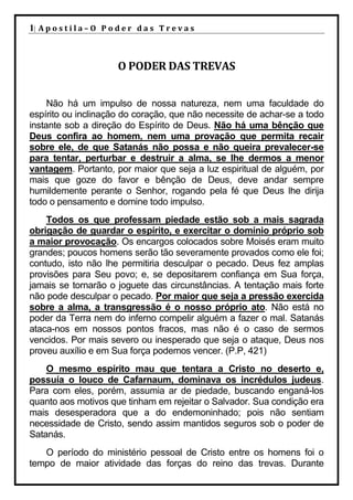 1| A p o s t i l a – O P o d e r d a s T r e v a s



                          O PODER DAS TREVAS


     Não há um impulso de nossa natureza, nem uma faculdade do
espírito ou inclinação do coração, que não necessite de achar-se a todo
instante sob a direção do Espírito de Deus. Não há uma bênção que
Deus confira ao homem, nem uma provação que permita recair
sobre ele, de que Satanás não possa e não queira prevalecer-se
para tentar, perturbar e destruir a alma, se lhe dermos a menor
vantagem. Portanto, por maior que seja a luz espiritual de alguém, por
mais que goze do favor e bênção de Deus, deve andar sempre
humildemente perante o Senhor, rogando pela fé que Deus lhe dirija
todo o pensamento e domine todo impulso.
    Todos os que professam piedade estão sob a mais sagrada
obrigação de guardar o espírito, e exercitar o domínio próprio sob
a maior provocação. Os encargos colocados sobre Moisés eram muito
grandes; poucos homens serão tão severamente provados como ele foi;
contudo, isto não lhe permitiria desculpar o pecado. Deus fez amplas
provisões para Seu povo; e, se depositarem confiança em Sua força,
jamais se tornarão o joguete das circunstâncias. A tentação mais forte
não pode desculpar o pecado. Por maior que seja a pressão exercida
sobre a alma, a transgressão é o nosso próprio ato. Não está no
poder da Terra nem do inferno compelir alguém a fazer o mal. Satanás
ataca-nos em nossos pontos fracos, mas não é o caso de sermos
vencidos. Por mais severo ou inesperado que seja o ataque, Deus nos
proveu auxílio e em Sua força podemos vencer. (P.P, 421)
    O mesmo espírito mau que tentara a Cristo no deserto e,
possuía o louco de Cafarnaum, dominava os incrédulos judeus.
Para com eles, porém, assumia ar de piedade, buscando enganá-los
quanto aos motivos que tinham em rejeitar o Salvador. Sua condição era
mais desesperadora que a do endemoninhado; pois não sentiam
necessidade de Cristo, sendo assim mantidos seguros sob o poder de
Satanás.
   O período do ministério pessoal de Cristo entre os homens foi o
tempo de maior atividade das forças do reino das trevas. Durante
 