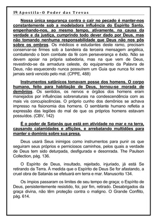 19| A p o s t i l a – O P o d e r d a s T r e v a s
    Nossa única segurança contra o cair no pecado é manter-nos
constantemente sob a modeladora influência do Espírito Santo,
empenhando-nos, ao mesmo tempo, ativamente, na causa da
verdade e da justiça, cumprindo todo dever dado por Deus, mas
não tomando nenhuma responsabilidade que Deus não nos pôs
sobre os ombros. Os médicos e estudantes deste ramo, precisam
conservar-se firmes sob a bandeira da terceira mensagem angélica,
combatendo o bom combate da fé com perseverança e êxito. Não se
devem apoiar na própria sabedoria, mas na que vem de Deus,
revestindo-se da armadura celeste, do equipamento da Palavra de
Deus, não esquecendo nunca possuírem um Guia que nunca foi nem
jamais será vencido pelo mal. (CPPE, 488)
    Instrumentos satânicos tomavam posse dos homens. O corpo
humano, feito para habitação de Deus, tornou-se morada de
demônios. Os sentidos, os nervos e órgãos dos homens eram
manejados por influências sobrenaturais na condescendência com as
mais vis concupiscências. O próprio cunho dos demônios se achava
impresso na fisionomia dos homens. O semblante humano refletia a
expressão das legiões do mal de que os próprios homens estavam
possuídos. (CBV, 142)
   É o poder de Satanás que está em atividade no mar e na terra,
causando calamidades e aflições, e arrebatando multidões para
manter o domínio sobre sua presa.
    Deus usará Seus inimigos como instrumentos para punir os que
seguiram seus próprios e perniciosos caminhos, pelos quais a verdade
de Deus tem sido deturpada, desfigurada e desonrada. The Paulson
Collection, pág. 136.
     O Espírito de Deus, insultado, rejeitado, injuriado, já está Se
retirando da Terra. À medida que o Espírito de Deus Se for afastando, a
cruel obra de Satanás se efetuará em terra e mar. Manuscrito 134.
    Os ímpios passaram os limites de seu tempo de graça; o Espírito de
Deus, persistentemente resistido, foi, por fim, retirado. Desabrigados da
graça divina, não têm proteção contra o maligno. O Grande Conflito,
pág. 614.
 