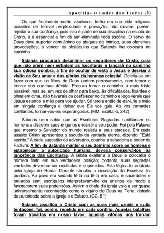 A p o s t i l a – O P o d e r d a s T r e v a s | 20

     Os que finalmente serão vitoriosos, terão em sua vida religiosa
ocasiões de terrível perplexidade e provação; não devem, porém,
rejeitar a sua confiança, pois isso é parte de sua disciplina na escola de
Cristo, e é essencial a fim de ser eliminada toda escória. O servo de
Deus deve suportar com ânimo os ataques do inimigo, suas ofensivas
provocações, e vencer os obstáculos que Satanás lhe colocará no
caminho.
    Satanás procurará desanimar os seguidores de Cristo, para
que não orem nem estudem as Escrituras e lançará no caminho
sua odiosa sombra, a fim de ocultar de vista a Jesus e desviar a
visão de Seu amor e das glórias da herança celestial. Deleita-se em
fazer com que os filhos de Deus andem penosamente, com temor e
tremor sob contínua dúvida. Procura tornar o caminho o mais triste
possível; mas se, em vez de olhar para baixo, às dificuldades, fixardes o
olhar em cima, não havereis de desfalecer no caminho e logo vereis que
Jesus estende a mão para vos ajudar. Só tereis então de dar-Lhe a mão
em singela confiança e deixar que Ele vos guie. Ao vos tornardes
confiantes, tornar-vos-eis esperançosos. (MM, Exaltai-o, 242)
    Satanás bem sabia que as Escrituras Sagradas habilitariam os
homens a discernir seus enganos e resistir a seu poder. Foi pela Palavra
que mesmo o Salvador do mundo resistiu a seus ataques. Em cada
assalto Cristo apresentou o escudo da verdade eterna, dizendo: "Está
escrito." A cada sugestão do adversário, opunha a sabedoria e poder da
Palavra. A fim de Satanás manter o seu domínio sobre os homens e
estabelecer a autoridade humana, deveria conservá-los na
ignorância das Escrituras. A Bíblia exaltaria a Deus e colocaria o
homem finito em sua verdadeira posição; portanto, suas sagradas
verdades deveriam ser ocultadas e suprimidas. Esta lógica foi adotada
pela Igreja de Roma. Durante séculos a circulação da Escritura foi
proibida. Ao povo era vedado lê-la ou tê-la em casa, e sacerdotes e
prelados sem escrúpulos interpretavam-lhe os ensinos de modo a
favorecerem suas pretensões. Assim o chefe da igreja veio a ser quase
universalmente reconhecido como o vigário de Deus na Terra, dotado
de autoridade sobre a igreja e o Estado. (GC, 51)
    Satanás assaltou a Cristo com as suas mais cruéis e sutis
tentações; foi, porém, repelido em cada conflito. Aquelas batalhas
foram travadas em nosso favor; aquelas vitórias nos tornam
 