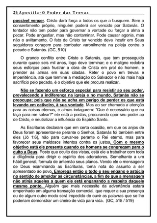 21| A p o s t i l a – O P o d e r d a s T r e v a s
possível vencer. Cristo dará força a todos os que a busquem. Sem o
consentimento próprio, ninguém poderá ser vencido por Satanás. O
tentador não tem poder para governar a vontade ou forçar a alma a
pecar. Pode angustiar, mas não contaminar. Pode causar agonia, mas
não o aviltamento. O fato de Cristo ter vencido deve incutir em Seus
seguidores coragem para combater varonilmente na peleja contra o
pecado e Satanás. (GC, 510)
    O grande conflito entre Cristo e Satanás, que tem prosseguido
durante quase seis mil anos, logo deve terminar; e o maligno redobra
seus esforços para frustrar a obra de Cristo em prol do homem, e
prender as almas em suas ciladas. Reter o povo em trevas e
impenitência, até que termine a mediação do Salvador e não mais haja
sacrifício pelo pecado, é o objetivo que ele procura realizar.
    Não se fazendo um esforço especial para resistir ao seu poder,
prevalecendo a indiferença na igreja e no mundo, Satanás não se
preocupa; pois que não se acha em perigo de perder os que está
levando em cativeiro, à sua vontade. Mas ao ser chamada a atenção
para as coisas eternas, e almas indagarem: "Que é necessário que eu
faça para me salvar?" ele está a postos, procurando opor seu poder ao
de Cristo, e neutralizar a influência do Espírito Santo.
    As Escrituras declaram que em certa ocasião, em que os anjos de
Deus foram apresentar-se perante o Senhor, Satanás foi também entre
eles (Jó 1:6), não para curvar-se perante o Rei eterno, mas para
favorecer seus maldosos intentos contra os justos. Com o mesmo
objetivo está ele presente quando os homens se congregam para o
culto a Deus. Posto que oculto das vistas, está ele a trabalhar com toda
a diligência para dirigir o espírito dos adoradores. Semelhante a um
hábil general, formula de antemão seus planos. Vendo ele o mensageiro
de Deus examinando as Escrituras, toma nota do assunto a ser
apresentado ao povo. Emprega então o todo o seu engano e astúcia
no sentido de amoldar as circunstâncias, a fim de que a mensagem
não atinja aqueles a quem ele está enganando a respeito daquele
mesmo ponto. Alguém que mais necessite da advertência estará
empenhado em alguma transação comercial, que requer a sua presença
ou de algum outro modo será impedido de ouvir as palavras que se lhe
poderiam demonstrar um cheiro de vida para vida. (GC, 518 / 519)
 