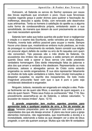 A p o s t i l a – O P o d e r d a s T r e v a s | 22

     Outrossim, vê Satanás os servos do Senhor opressos por causa
das trevas espirituais que envolvem o povo. Ouve suas fervorosas
orações rogando graça e poder divinos para quebrar a fascinação da
indiferença, descuido e apatia. Então, com renovado zelo desenvolve
suas artimanhas. Tenta os homens à satisfação do apetite ou a alguma
outra forma de condescendência própria, embotando assim a sua
sensibilidade, de maneira que deixem de ouvir precisamente as coisas
que mais necessitam aprender.
    Satanás bem sabe que todos quantos ele puder levar a negligenciar
a oração e o exame das Escrituras, serão vencidos por seus ataques.
Portanto, inventa todo artifício possível para ocupar a mente. Sempre
houve uma classe que, mostrando-se embora muito piedosos, ao invés
de prosseguir no conhecimento da verdade, fazem consistir sua religião
em procurar algum defeito de caráter ou erro de fé naqueles com quem
não concordam. Tais pessoas são a mão direita de Satanás. Os
acusadores dos irmãos não são poucos; e estão sempre em atividade
quando Deus está a operar e Seus servos Lhe estão prestando
verdadeira homenagem. Eles darão interpretação falsa às palavras e
atos dos que amam a verdade e lhe obedecem. Representarão os mais
ardorosos, zelosos e abnegados servos de Cristo como estando
enganados ou sendo enganadores. É sua obra representar falsamente
os intuitos de toda ação verdadeira e nobre, fazer circular insinuações e
despertar suspeitas no espírito dos inexperientes. De todo modo
imaginável procurarão fazer com que o que é puro e justo seja
considerado detestável e enganador.
    Ninguém, todavia, necessita ser enganado em relação a eles. Pode-
se facilmente ver de quem são filhos, o exemplo de quem seguem, e a
obra de quem fazem. "Pelos seus frutos os conhecereis." Mat. 7:16. Seu
procedimento assemelha-se ao de Satanás, o odioso caluniador, "o
acusador de nossos irmãos". Apoc. 12:10.
    O grande enganador tem muitos agentes prontos para
apresentar toda e qualquer espécie de erro, a fim de enredar as
almas: heresias preparadas para se adaptarem aos vários gostos e
capacidades dos que ele deseja arruinar. É plano seu levar para a igreja
elementos insinceros, não regenerados, que incentivarão a dúvida e a
incredulidade, estorvando a todos os que desejem ver a obra de Deus
progredir, e com ela queiram avançar. Muitos que não têm fé verdadeira
 