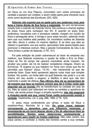 23| A p o s t i l a – O P o d e r d a s T r e v a s
em Deus ou em Sua Palavra, concordam com certos princípios da
verdade e passam por cristãos; e assim estão aptos para introduzir seus
erros como doutrinas das Escrituras. (GC, 520)
    Satanás não suporta que se apele para seu poderoso rival, pois
teme e treme diante de Sua força e majestade. Ao som da fervorosa
oração todo o exército de Satanás treme. Ele continua a chamar legiões
de anjos maus para conseguir seu fim. E quando os anjos todo-
poderosos, revestidos com a armadura celeste, chegam em auxílio da
fraca e perseguida alma, o inimigo e seus anjos recuam, sabendo muito
bem que sua batalha está perdida. Os voluntários súditos de Satanás
são fiéis, ativos e unidos no mesmo objetivo. E se bem que eles se
odeiem e guerreiem uns aos outros, aproveitam toda oportunidade para
promover o interesse comum. Mas o grande Comandante do Céu e da
Terra limitou o poder de Satanás. (I TS, 121)
     Foi pela exibição de poder sobrenatural ao fazer da serpente seu
médium, que Satanás ocasionou a queda de Adão e Eva no Éden.
Antes do fim do tempo ele operará maravilhas ainda maiores. Ao
ampliar seu poder, ele há de realizar verdadeiros milagres. Dizem as
Escrituras: "E engana os que habitam na Terra com sinais que lhe foi
permitido que fizesse" (Apoc. 13:14) - não meramente os que ele
pretende fazer. Esse texto apresenta alguma coisa mais que simples
ilusões. Há, porém, um limite além do qual Satanás não pode ir; e aí ele
chama em seu auxílio o engano, e falsifica a obra que não tem
realmente o poder de efetuar. Nos últimos dias ele se apresentará de
tal maneira que faça os homens crerem que ele é Cristo vindo pela
segunda vez ao mundo. Ele se transformará na verdade em anjo de
luz. Mas ao passo que ostentará em todos os sentidos a aparência de
Cristo, até aonde possa chegar a simples aparência, isto não enganará
a ninguém senão aos que, como Faraó, estão procurando resistir à
verdade. Testimonies, vol. 5, pág. 698, 1889. (I TS, 123)
    Vi anjos maus contendendo por almas, e anjos de Deus a
resistirem-lhes. Renhida foi a luta. Os anjos maus estavam
corrompendo a atmosfera com sua influencia venenosa, e
amontoando-se em torno dessas almas a fim de adormecer-lhes as
sensibilidades. Santos anjos observavam ansiosamente e
aguardavam para repelir as hostes satânicas. Não cabe, porém, aos
anjos santos, o controlar a mente dos homens contra a sua vontade.
 